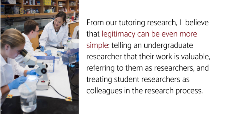 Quote: "From our tutoring research, I believe that legitimacy can be even more simple: telling an undergraduate researcher that their work is valuable, referring to them as researchers, and treating student researchers as colleagues in the research process."