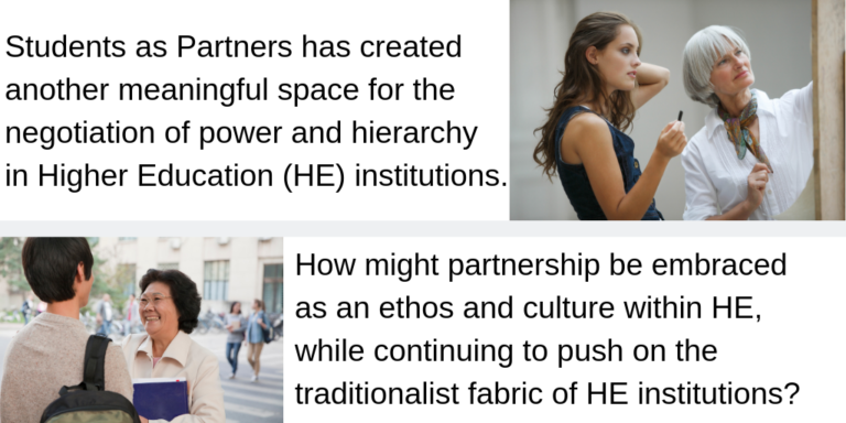 "Students as Partners has created another meaningful space for the negotiation of power and hierarchy in Higher Education (HE) institutions. How might partnership be embraced as an ethos and culture within HE, while continuing to push on the traditionalist fabric of HE institutions?"
