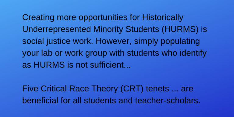 Creating more opportunities for Historically Underrepresented Minority Students (HURMS) is social justice work. However, simply populating your lab or work group with students who identify as HURMS is not sufficient... Five Critical Race Theory (CRT) tenets ... are beneficial for all students and teacher-scholars.