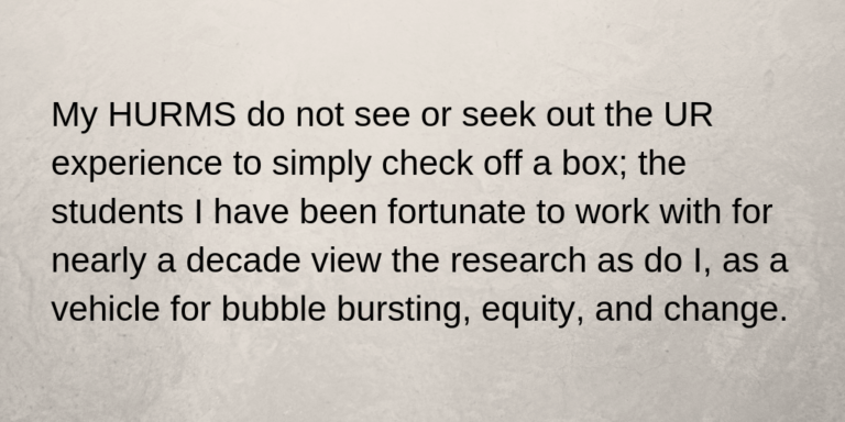 My HURMS do not see or seek out the UR experience to simply check off a box; the students I have been fortunate to work with for nearly a decade view the research as do I, as a vehicle for bubble bursting, equity, and change.