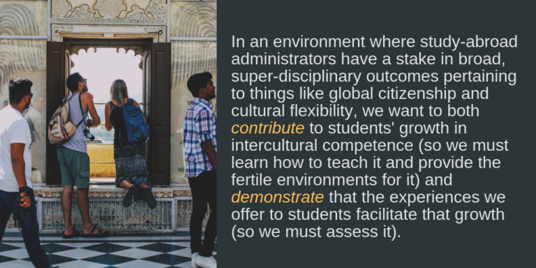In an environment where study-abroad administrators, not to mention mission-statement writers of colleges and universities, have a stake in broad, super-disciplinary outcomes pertaining to things like global citizenship and cultural flexibility, we want to both contribute to that growth (so we must learn how to teach it and provide the fertile environments for it) and demonstrate that the experiences we offer to students contribute to their growth (so we must assess it).