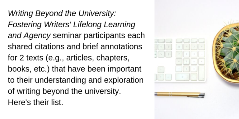 Writing Beyond the University: Fostering Writers' Lifelong Learning and Agency seminar participants each shared citations and brief annotations for 2 texts (e.g., articles, chapters, books, etc.) that have been important to their understanding and exploration of writing beyond the university. Here's their list.