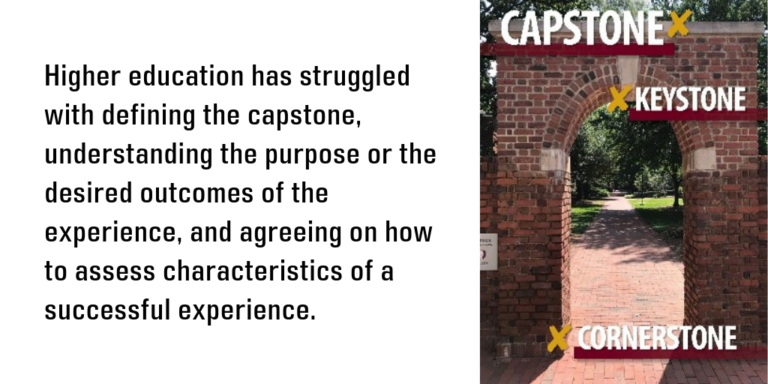 Higher education has struggled with defining the capstone, understanding the purpose or the desired outcomes of the experience, and agreeing on how to assess characteristics of a successful experience.