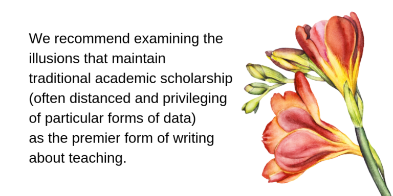 we recommend examining the illusions that maintain traditional academic scholarship (often distanced and privileging of particular forms of data) as the premier form of writing about teaching.