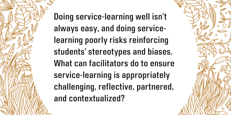 Doing service-learning well isn’t always easy, and doing service-learning poorly risks reinforcing students’ stereotypes and biases. What can facilitators do to ensure service-learning is appropriately challenging, reflective, partnered, and contextualized?