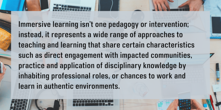 Immersive learning isn’t one pedagogy or intervention; instead, it represents a wide range of approaches to teaching and learning that share certain characteristics such as direct engagement with impacted communities, practice and application of disciplinary knowledge by inhabiting professional roles, or chances to work and learn in authentic environments.
