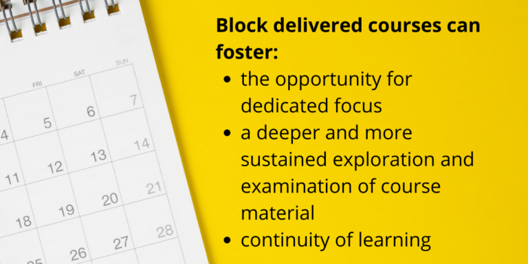 Block delivered courses can foster the opportunity for dedicated focus, a deeper and more sustained exploration and examination of course material, and continuity of learning.