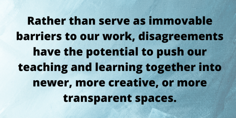 Rather than serve as immovable barriers to our work, disagreements have the potential to push our teaching and learning together into newer, more creative, or more transparent spaces. 