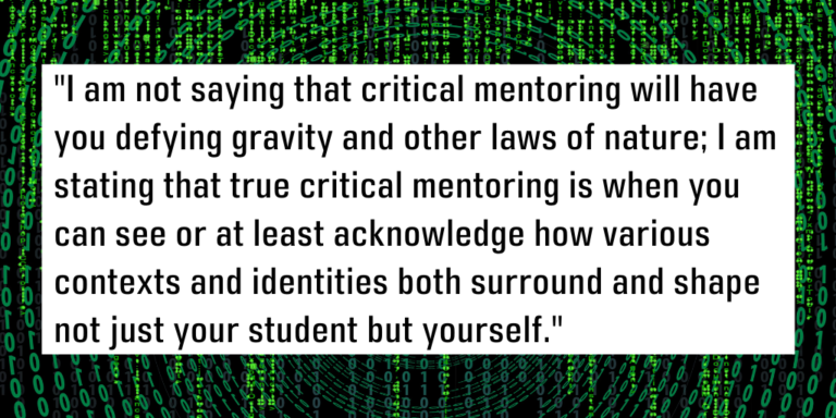 I am not saying that critical mentoring will have you defying gravity and other laws of nature; I am stating that true critical mentoring is when you can see or at least acknowledge how various contexts and identities both surround and shape not just your student but yourself.