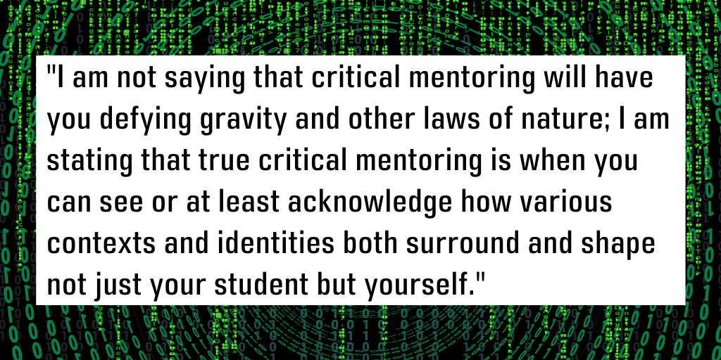 I am not saying that critical mentoring will have you defying gravity and other laws of nature; I am stating that true critical mentoring is when you can see or at least acknowledge how various contexts and identities both surround and shape not just your student but yourself.