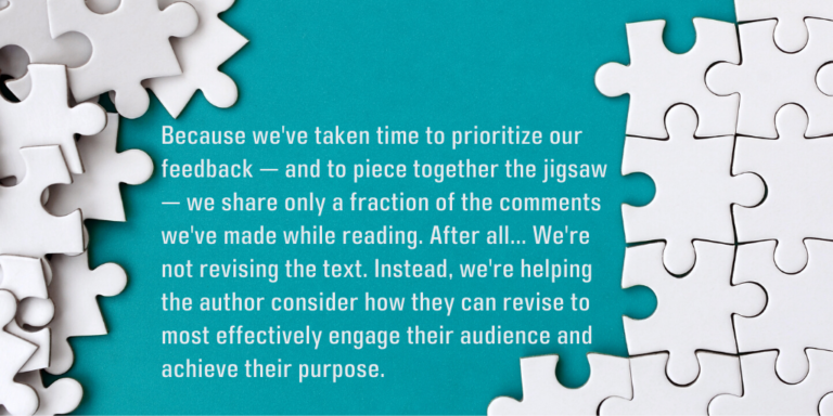Because we've taken time to prioritize our feedback — and to piece together the jigsaw — we share only a fraction of the comments we've made while reading. After all, we're not the author. We're not revising the text. Instead, we're helping the author consider how they can revise to most effectively engage their audience and achieve their purpose.