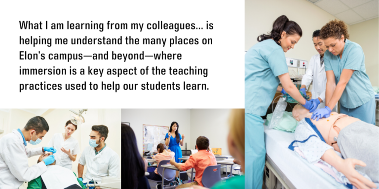 What I am learning from my colleagues has been very valuable and is helping me understand the many places on Elon’s campus—and beyond—where immersion is a key aspect of the teaching practices used to help our students learn.