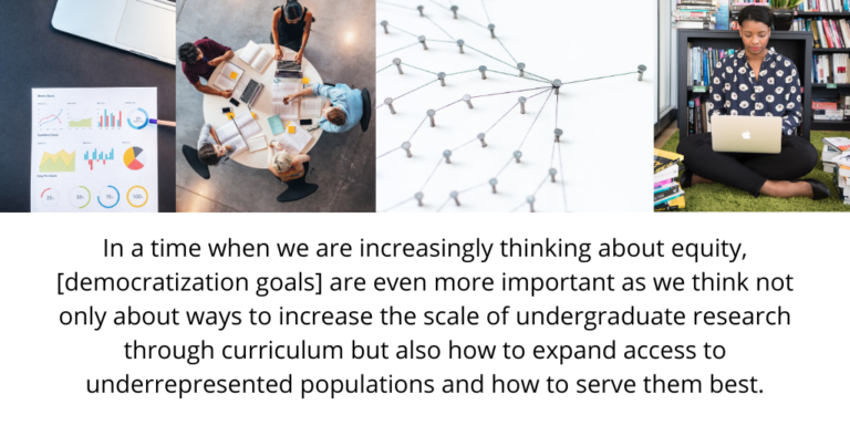 In a time when we are increasingly thinking about equity, [democratization goals] are even more important as we think not only about ways to increase the scale of undergraduate research through curriculum but also how to expand access to underrepresented populations and how to serve them best.