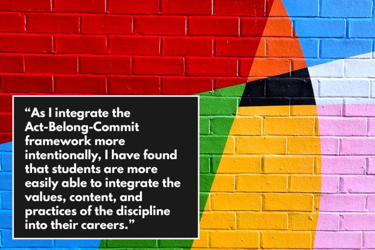 "As I integrate the Act-Blong-Commit framework more intentionally, I have found that students are more easily able to integrate the values, content, and practices of the discipline into their careers."