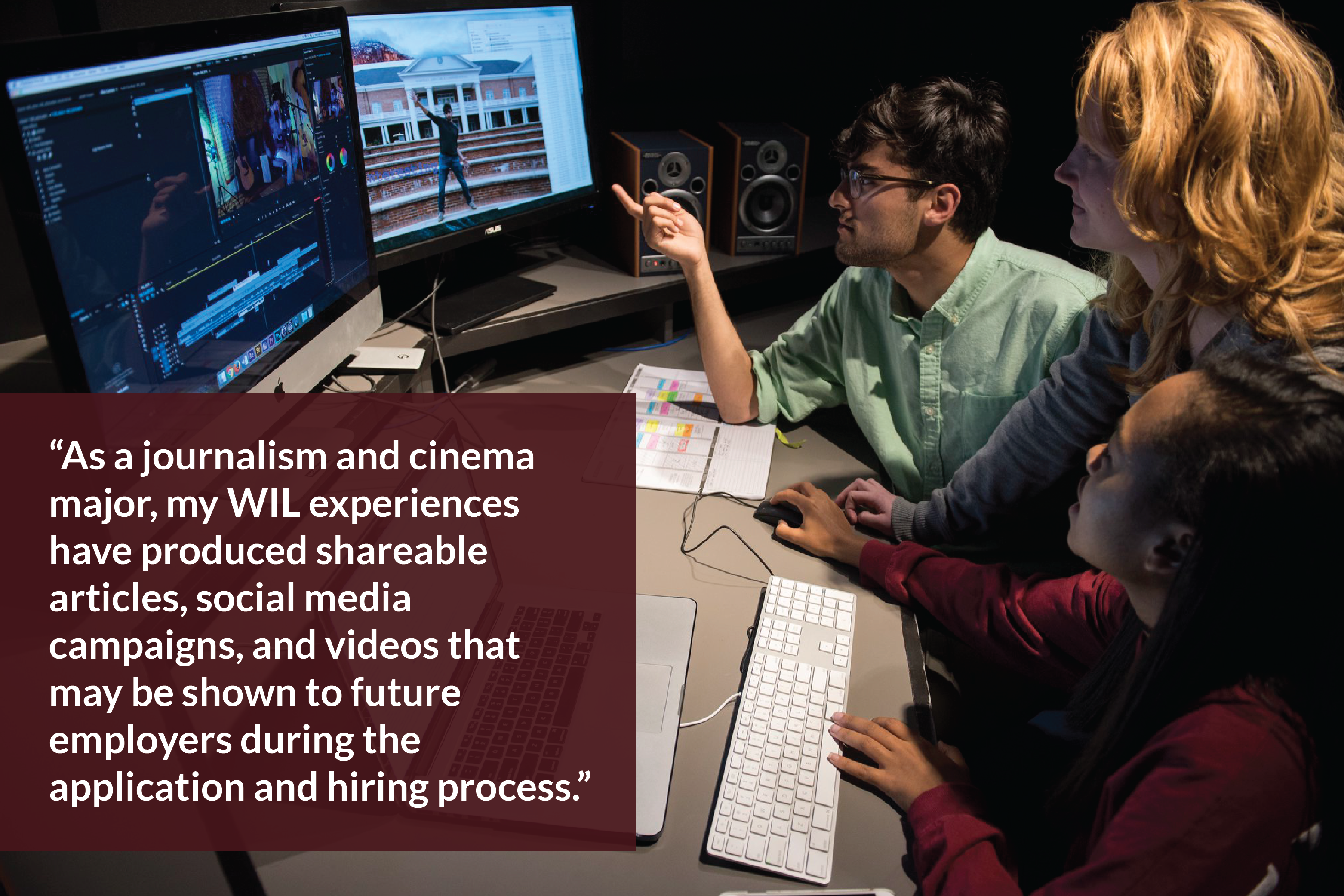 Two students sit at an editing suite. A laptop and two large monitors sit in front of them. A woman leans over the students' shoulder as she looks at the video on the monitor. Text overlay reads "As a journalism and cinema major, my WIL experiences have produced shareable articles, social media campaigns, and videos that may be shown to future employers during the application and hiring process."
