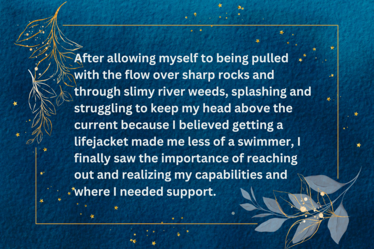 Blue background with gold lines forming a border and leaves in two corners. Text reads, "After allowing myself to being pulled with the flow over sharp rocks and through slimy river weeds, splashing and struggling to keep my head above the current because I believed getting a lifejacket made me less of a swimmer, I finally saw the importance of reaching out and realizing my capabilities and where I needed support."