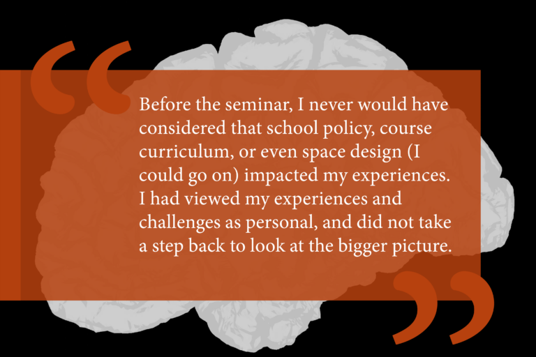 Black background with gray illustration of a brain. Opaque orange box sits behind white text that reads: "Before the seminar, I never would have considered that school policy, course curriculum, or even space design (I could go on) impacted my experiences. I had viewed my experiences and challenges as personal, and did not take a step back to look at the bigger picture."