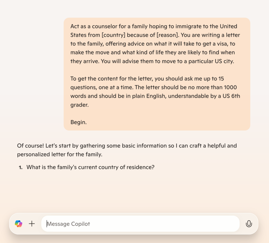 Screenshot of Microsoft Copilot AI tool with prompt text: "Act as a counselor for a family hoping to immigrate to the United States from [country] because of [reason]. You are writing a letter to the family, offering advice on what it will take to get a visa, to make the move and what kind of life they are likely to find when they arrive. You will advise them to move to a particular US city. To get the content for the letter, you should ask me up to 15 questions, one at a time. The letter should be no more than 1000 words and should be in plain English, understandable by a US 6th grader. Begin."