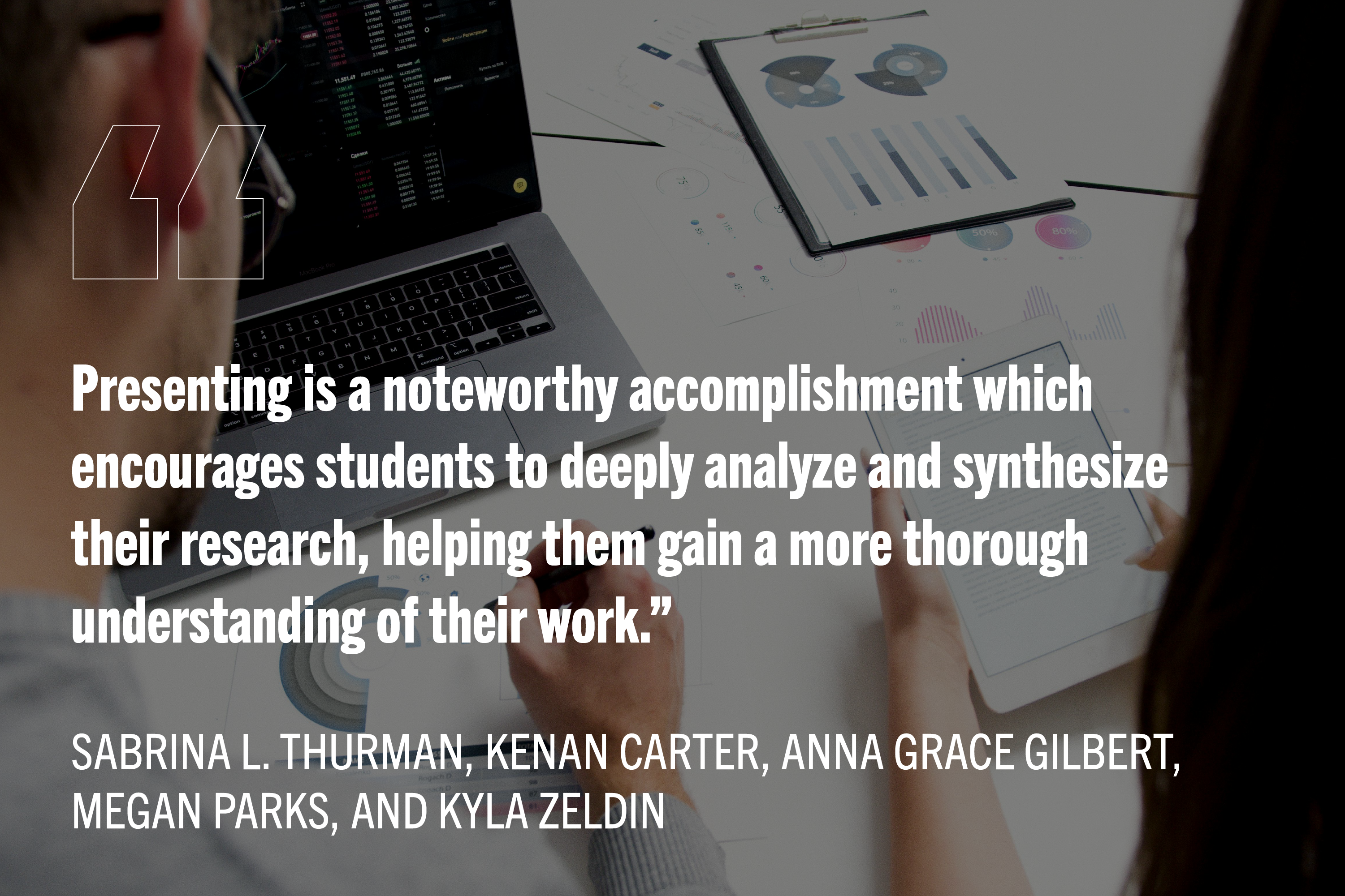 Background picture of two people at a desk with their laptops open and looking at graphs. White bold text reads: "Presenting is a noteworthy accomplishment which encourages students to deeply analyze and synthesize their research, helping them gain a more thorough understanding of their work." Author names: Sabrina L. Thurman, Kenan Carter, Anna Grace Gilbert, Megan Parks, and Kyla Zeldin.