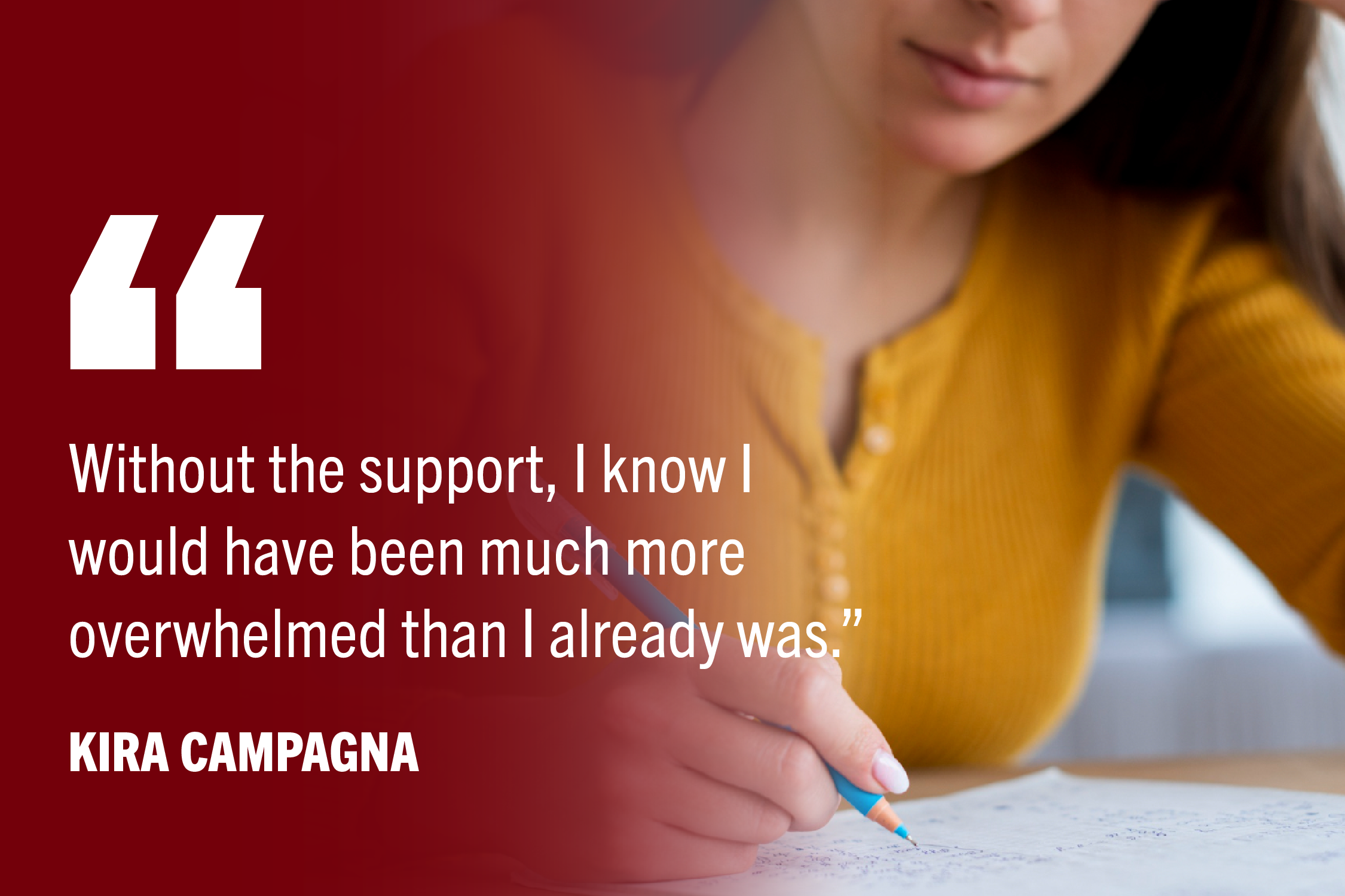 Student taking exam with pen and paper. Quote "Without the support, I know I would have been much more overwhelmed than I already was.”