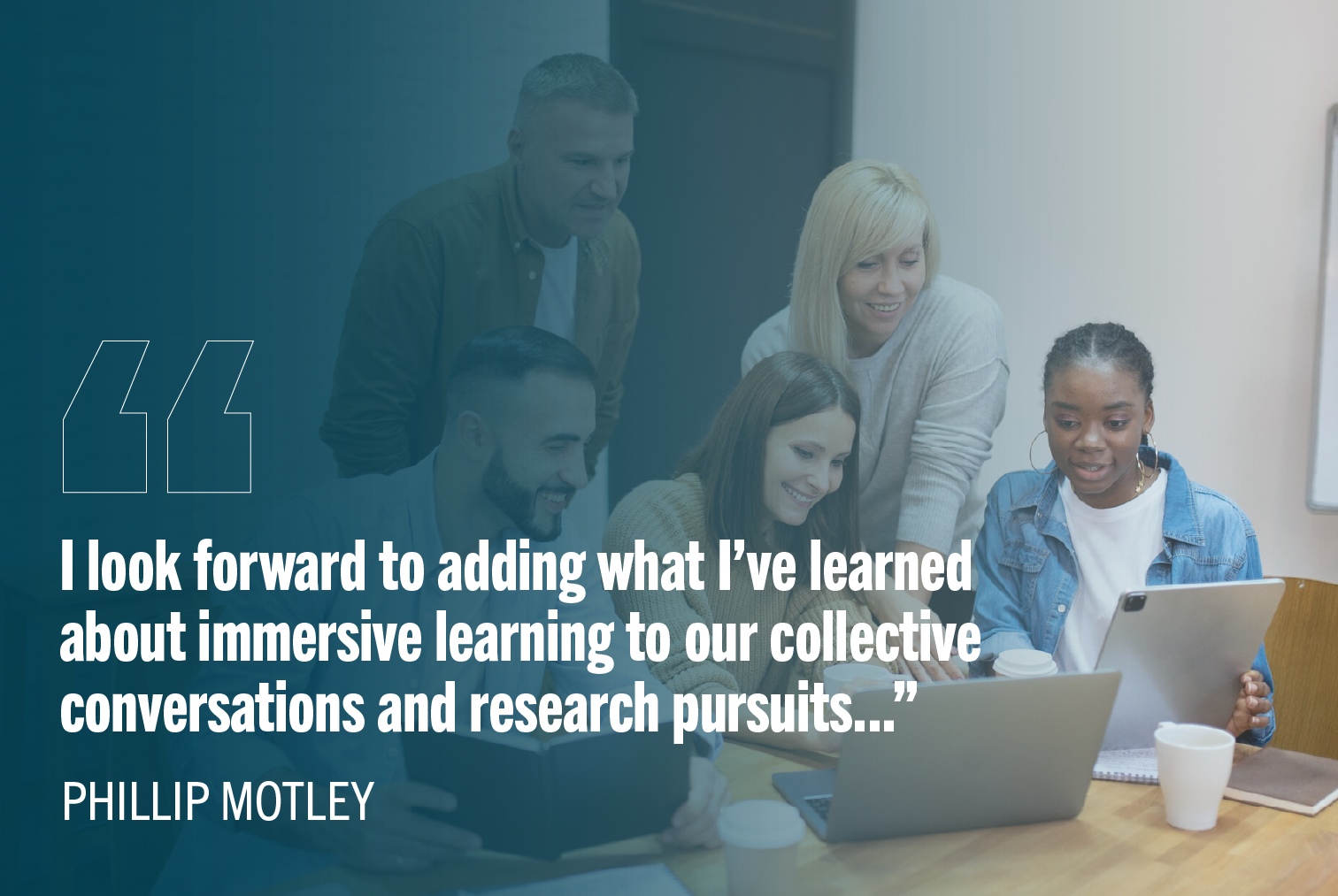 Group of five people working together with a notebook and a laptop. Text on the image says: "I look forward to adding what I've learned about immersive learning to our collective conversations and research pursuits..." Phillip Motley