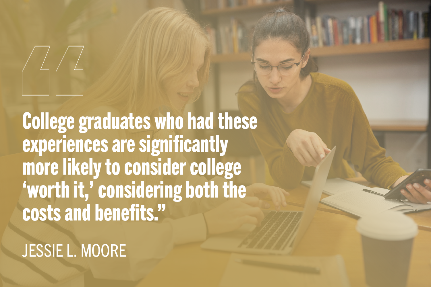 Two undergraduate women students worling together at desk with quote "College graduates who had these experiences are significantly more likely to consider college ‘worth it,’ considering both the costs and benefits.”