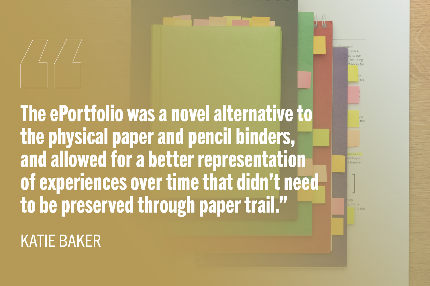 Paper notebooks with colored sticky notes peeking out with text: "The ePortfolio was a novel alternative to the physical paper and pencil binders, and allowed for a better representation of experiences over time that didn’t need to be preserved through paper trail.”