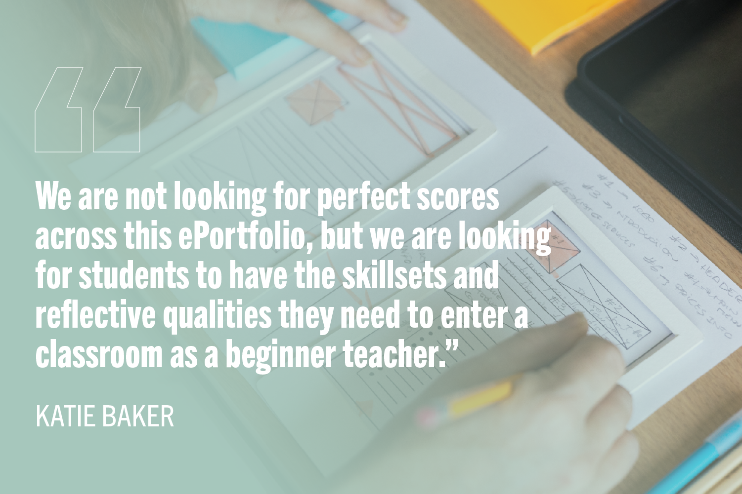 Quote graphic featuring the text, “We are not looking for perfect scores across this ePortfolio, but we are looking for students to have the skillsets and reflective qualities they need to enter a classroom as a beginner teacher.” The graphic includes an image of a woman web designer taking notes while working at a desk.