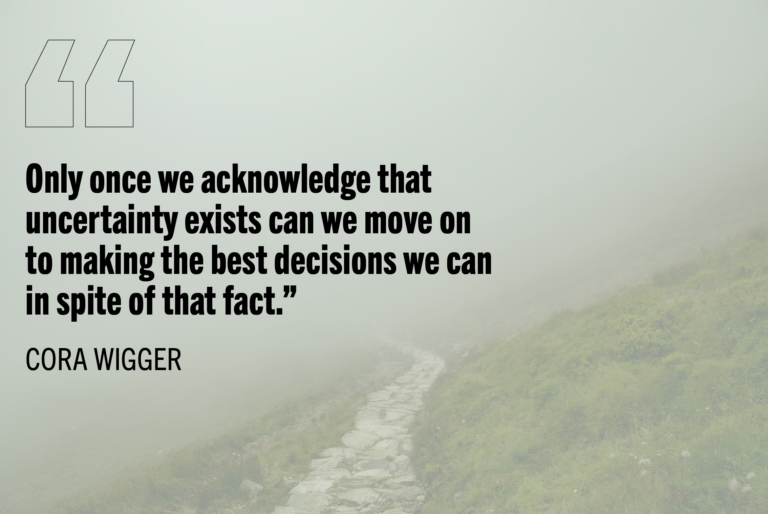 "Only once we acknowledge that uncertainty exists can we move on to making the best decisions we can in spite of that fact." - Cora Wigger