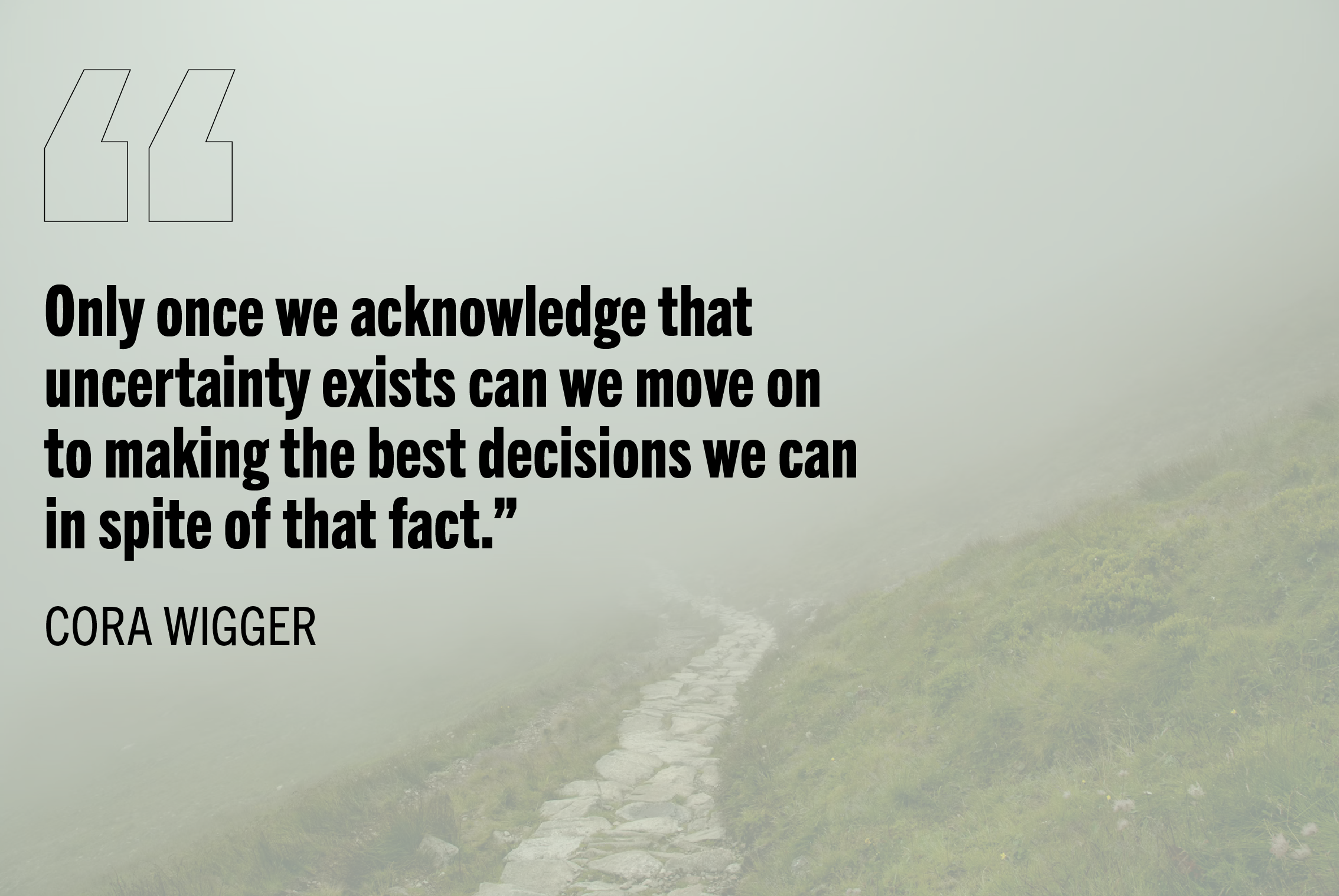 "Only once we acknowledge that uncertainty exists can we move on to making the best decisions we can in spite of that fact." - Cora Wigger